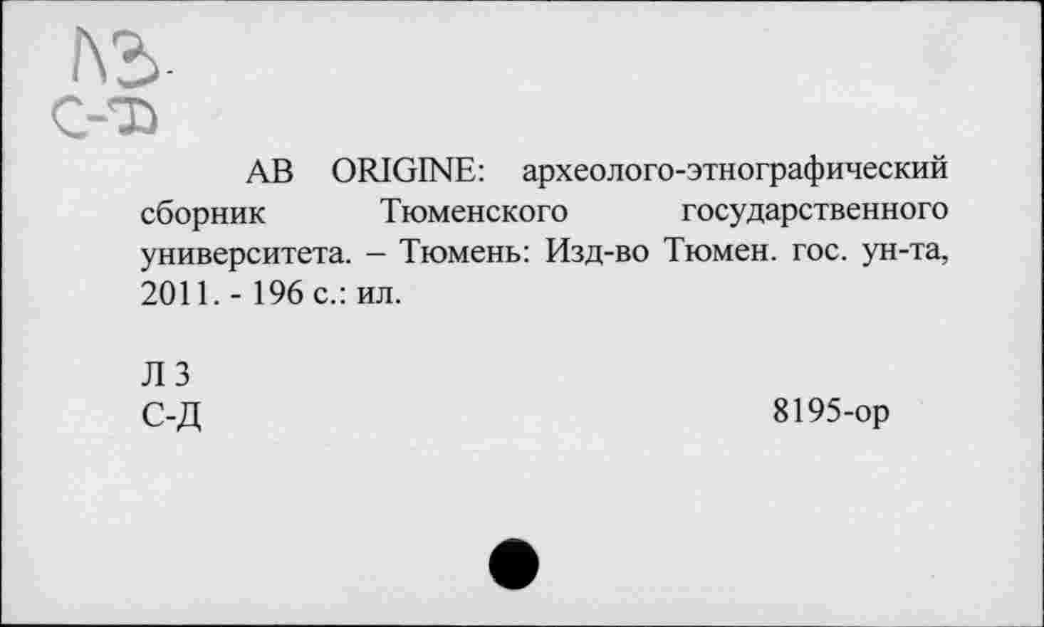 ﻿ЛЬ-
C-D
АВ ORIGINE: археолого-этнографический сборник Тюменского государственного университета. - Тюмень: Изд-во Тюмен. гос. ун-та, 2011. - 196 с.: ил.
Л 3 С-Д
8195-ор